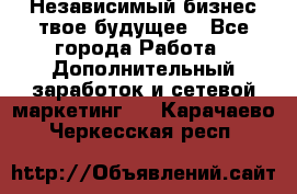 Независимый бизнес-твое будущее - Все города Работа » Дополнительный заработок и сетевой маркетинг   . Карачаево-Черкесская респ.